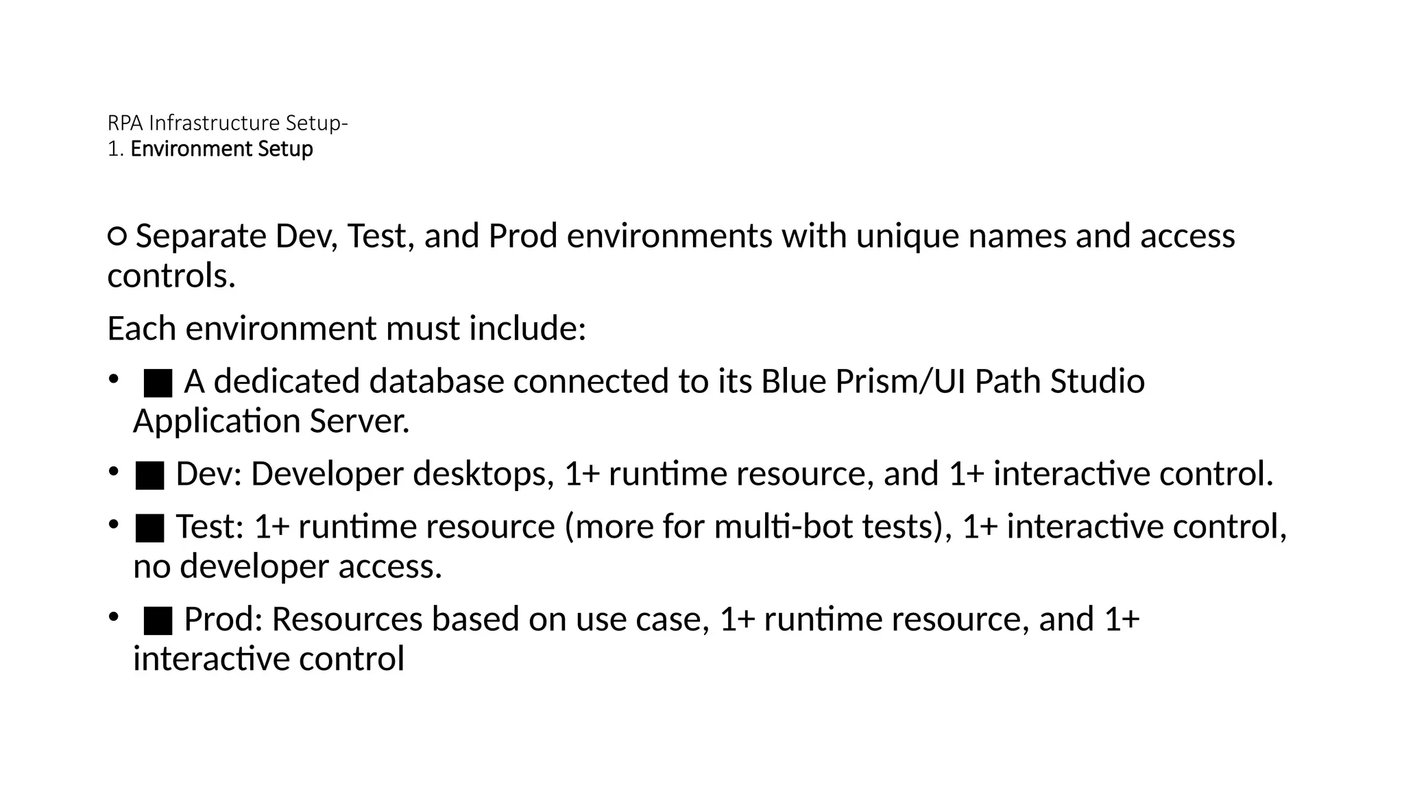 RPA Infrastructure Setup-
1. Environment Setup
○ Separate Dev, Test, and Prod environments with unique names and access
controls.
Each environment must include:
• ■ A dedicated database connected to its Blue Prism/UI Path Studio
Application Server.
• ■ Dev: Developer desktops, 1+ runtime resource, and 1+ interactive control.
• ■ Test: 1+ runtime resource (more for multi-bot tests), 1+ interactive control,
no developer access.
• ■ Prod: Resources based on use case, 1+ runtime resource, and 1+
interactive control
 