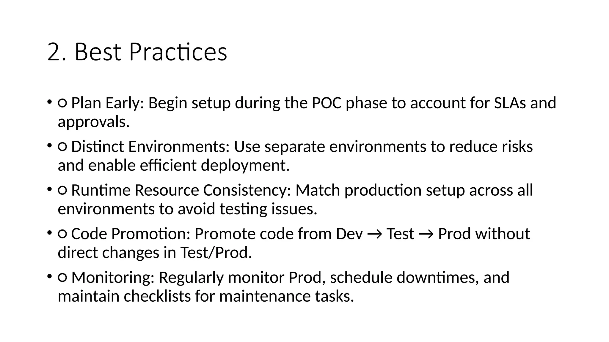 2. Best Practices
• ○ Plan Early: Begin setup during the POC phase to account for SLAs and
approvals.
• ○ Distinct Environments: Use separate environments to reduce risks
and enable efficient deployment.
• ○ Runtime Resource Consistency: Match production setup across all
environments to avoid testing issues.
• ○ Code Promotion: Promote code from Dev → Test → Prod without
direct changes in Test/Prod.
• ○ Monitoring: Regularly monitor Prod, schedule downtimes, and
maintain checklists for maintenance tasks.
 