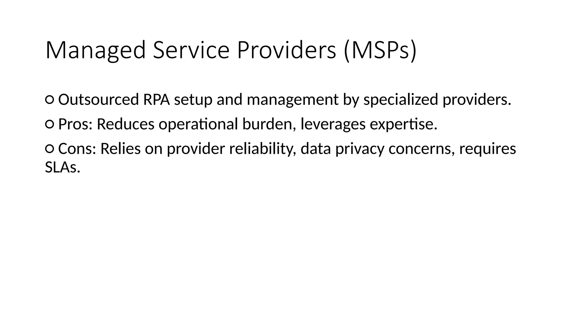 Managed Service Providers (MSPs)
○ Outsourced RPA setup and management by specialized providers.
○ Pros: Reduces operational burden, leverages expertise.
○ Cons: Relies on provider reliability, data privacy concerns, requires
SLAs.
 