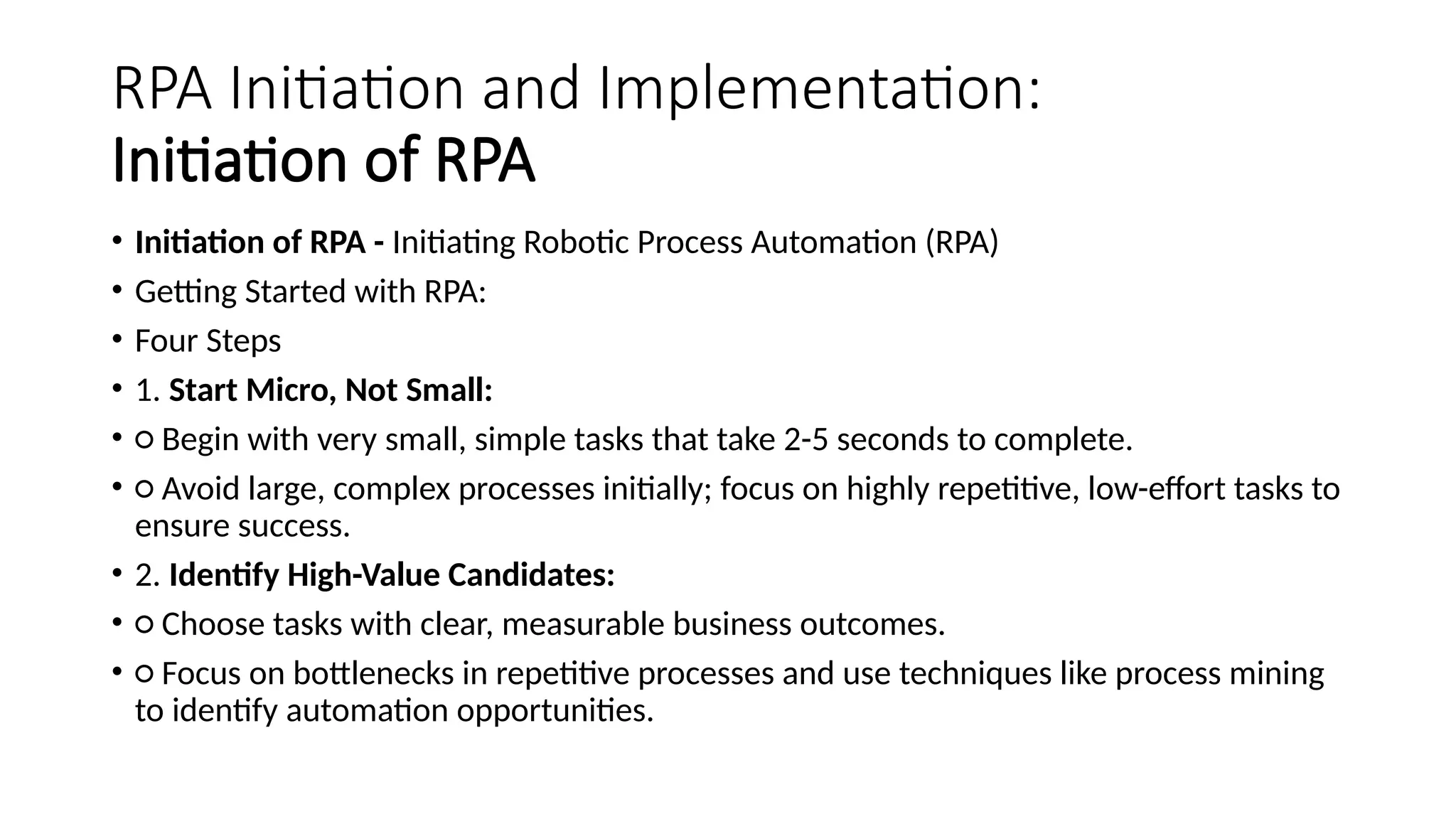 RPA Initiation and Implementation:
Initiation of RPA
• Initiation of RPA - Initiating Robotic Process Automation (RPA)
• Getting Started with RPA:
• Four Steps
• 1. Start Micro, Not Small:
• ○ Begin with very small, simple tasks that take 2-5 seconds to complete.
• ○ Avoid large, complex processes initially; focus on highly repetitive, low-effort tasks to
ensure success.
• 2. Identify High-Value Candidates:
• ○ Choose tasks with clear, measurable business outcomes.
• ○ Focus on bottlenecks in repetitive processes and use techniques like process mining
to identify automation opportunities.
 