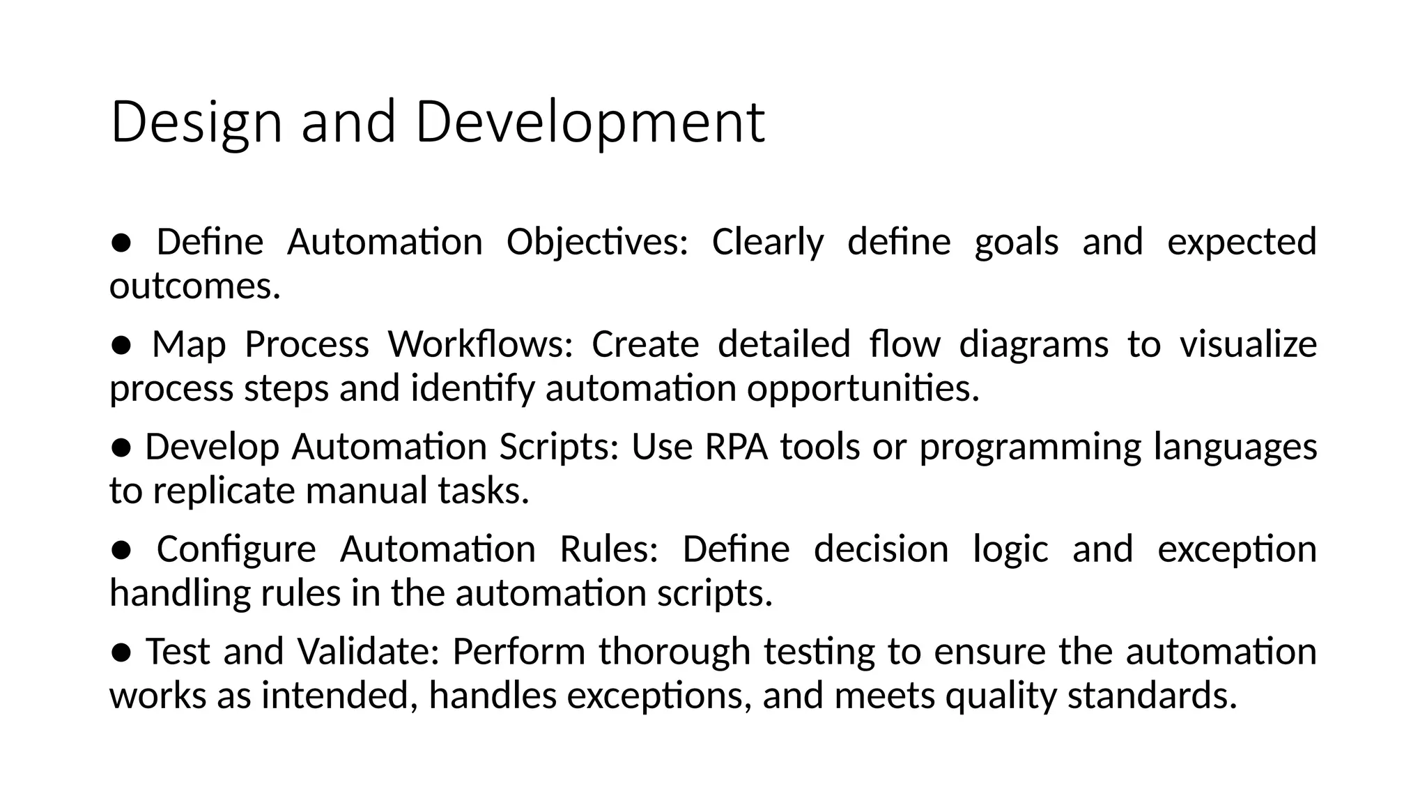 Design and Development
● Define Automation Objectives: Clearly define goals and expected
outcomes.
● Map Process Workflows: Create detailed flow diagrams to visualize
process steps and identify automation opportunities.
● Develop Automation Scripts: Use RPA tools or programming languages
to replicate manual tasks.
● Configure Automation Rules: Define decision logic and exception
handling rules in the automation scripts.
● Test and Validate: Perform thorough testing to ensure the automation
works as intended, handles exceptions, and meets quality standards.
 