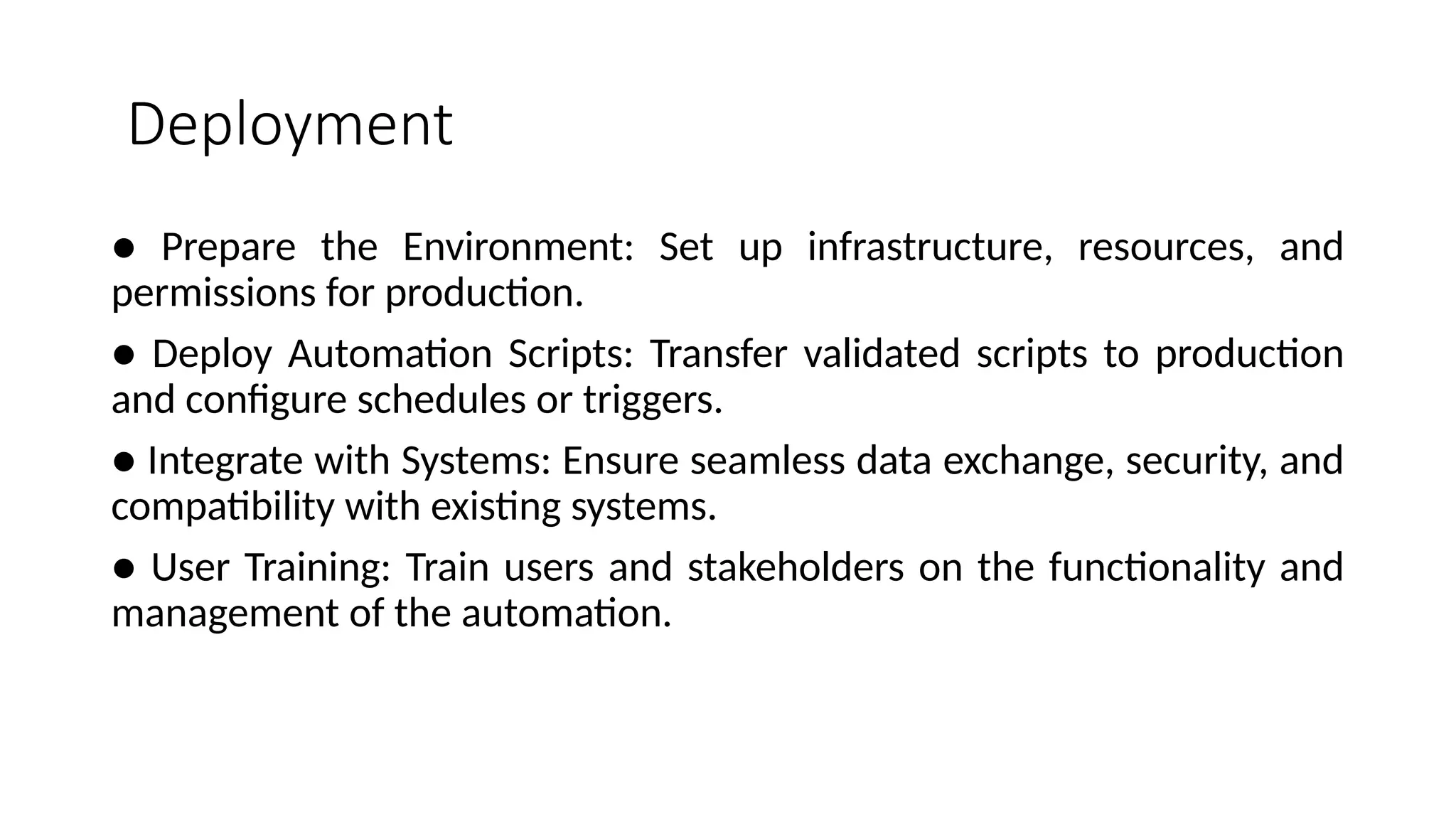 Deployment
● Prepare the Environment: Set up infrastructure, resources, and
permissions for production.
● Deploy Automation Scripts: Transfer validated scripts to production
and configure schedules or triggers.
● Integrate with Systems: Ensure seamless data exchange, security, and
compatibility with existing systems.
● User Training: Train users and stakeholders on the functionality and
management of the automation.
 