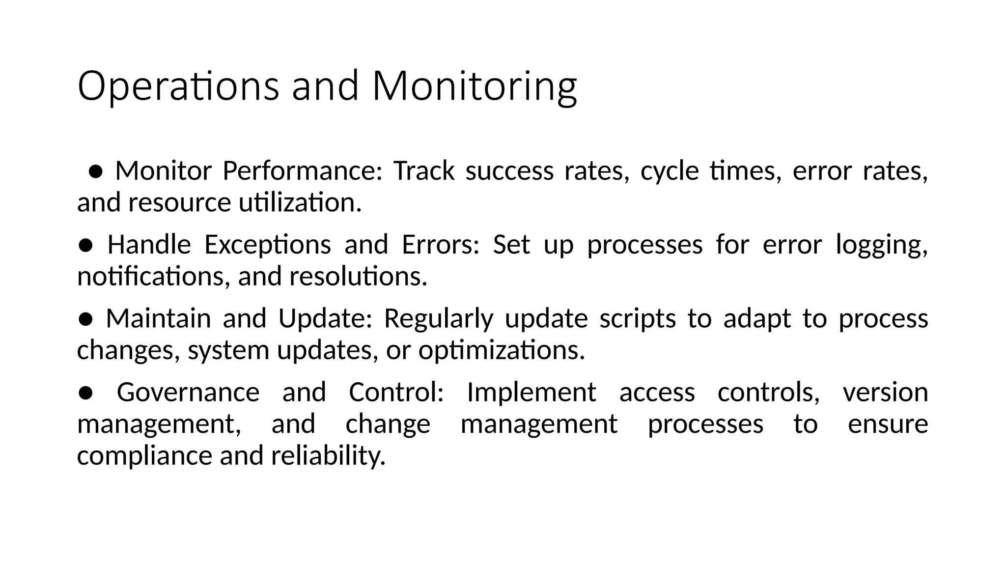 Operations and Monitoring
● Monitor Performance: Track success rates, cycle times, error rates,
and resource utilization.
● Handle Exceptions and Errors: Set up processes for error logging,
notifications, and resolutions.
● Maintain and Update: Regularly update scripts to adapt to process
changes, system updates, or optimizations.
● Governance and Control: Implement access controls, version
management, and change management processes to ensure
compliance and reliability.
 