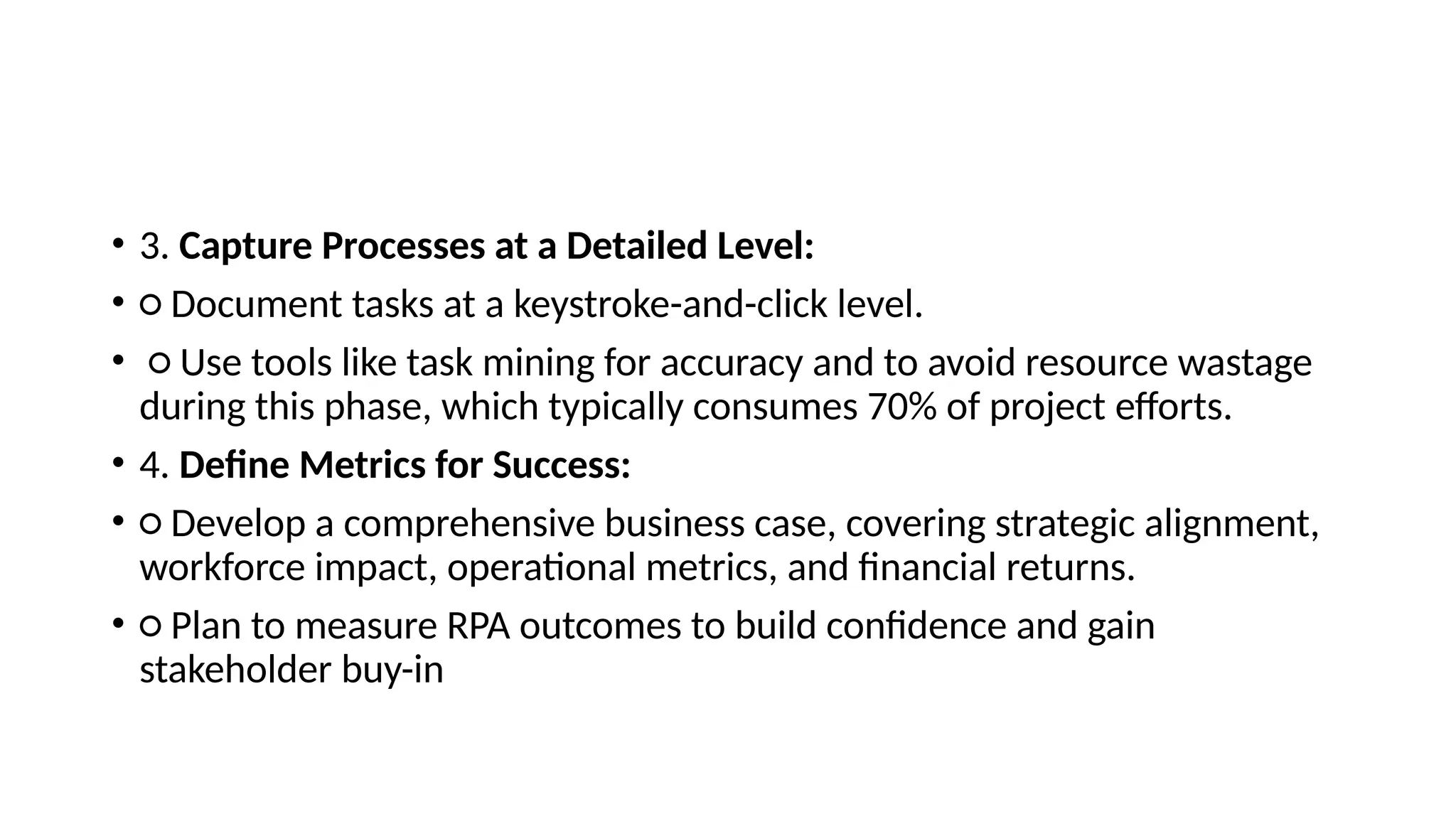 • 3. Capture Processes at a Detailed Level:
• ○ Document tasks at a keystroke-and-click level.
• ○ Use tools like task mining for accuracy and to avoid resource wastage
during this phase, which typically consumes 70% of project efforts.
• 4. Define Metrics for Success:
• ○ Develop a comprehensive business case, covering strategic alignment,
workforce impact, operational metrics, and financial returns.
• ○ Plan to measure RPA outcomes to build confidence and gain
stakeholder buy-in
 