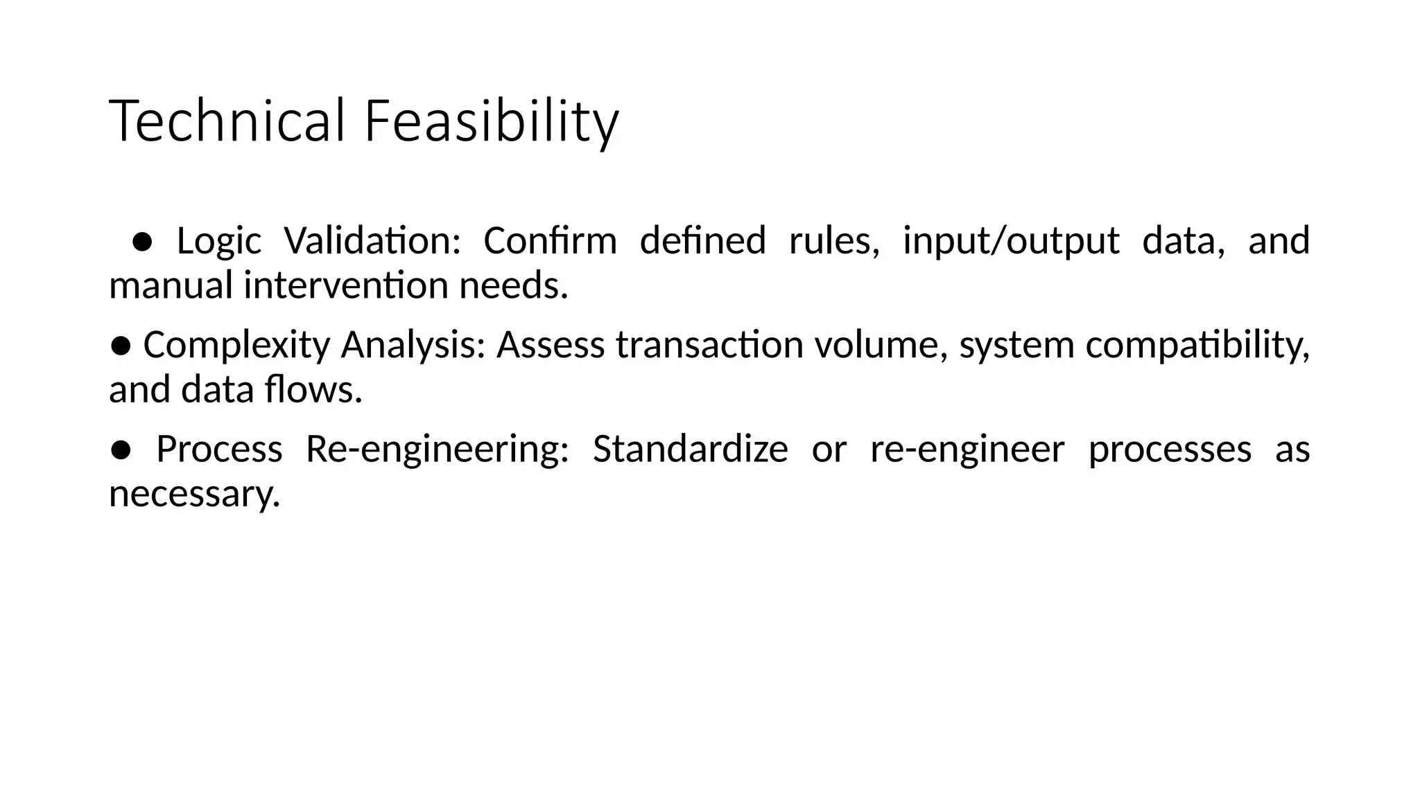 Technical Feasibility
● Logic Validation: Confirm defined rules, input/output data, and
manual intervention needs.
● Complexity Analysis: Assess transaction volume, system compatibility,
and data flows.
● Process Re-engineering: Standardize or re-engineer processes as
necessary.
 