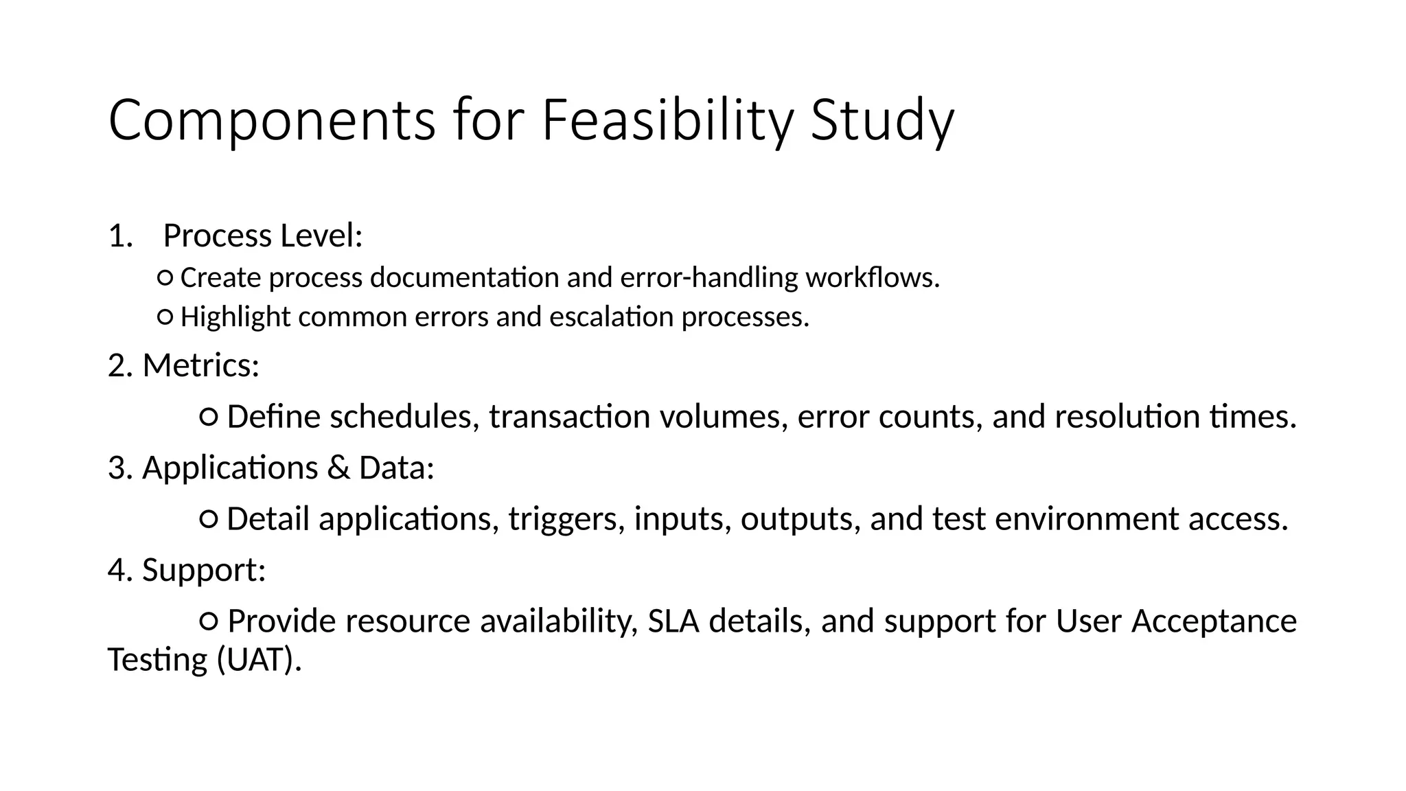 Components for Feasibility Study
1. Process Level:
○ Create process documentation and error-handling workflows.
○ Highlight common errors and escalation processes.
2. Metrics:
○ Define schedules, transaction volumes, error counts, and resolution times.
3. Applications & Data:
○ Detail applications, triggers, inputs, outputs, and test environment access.
4. Support:
○ Provide resource availability, SLA details, and support for User Acceptance
Testing (UAT).
 