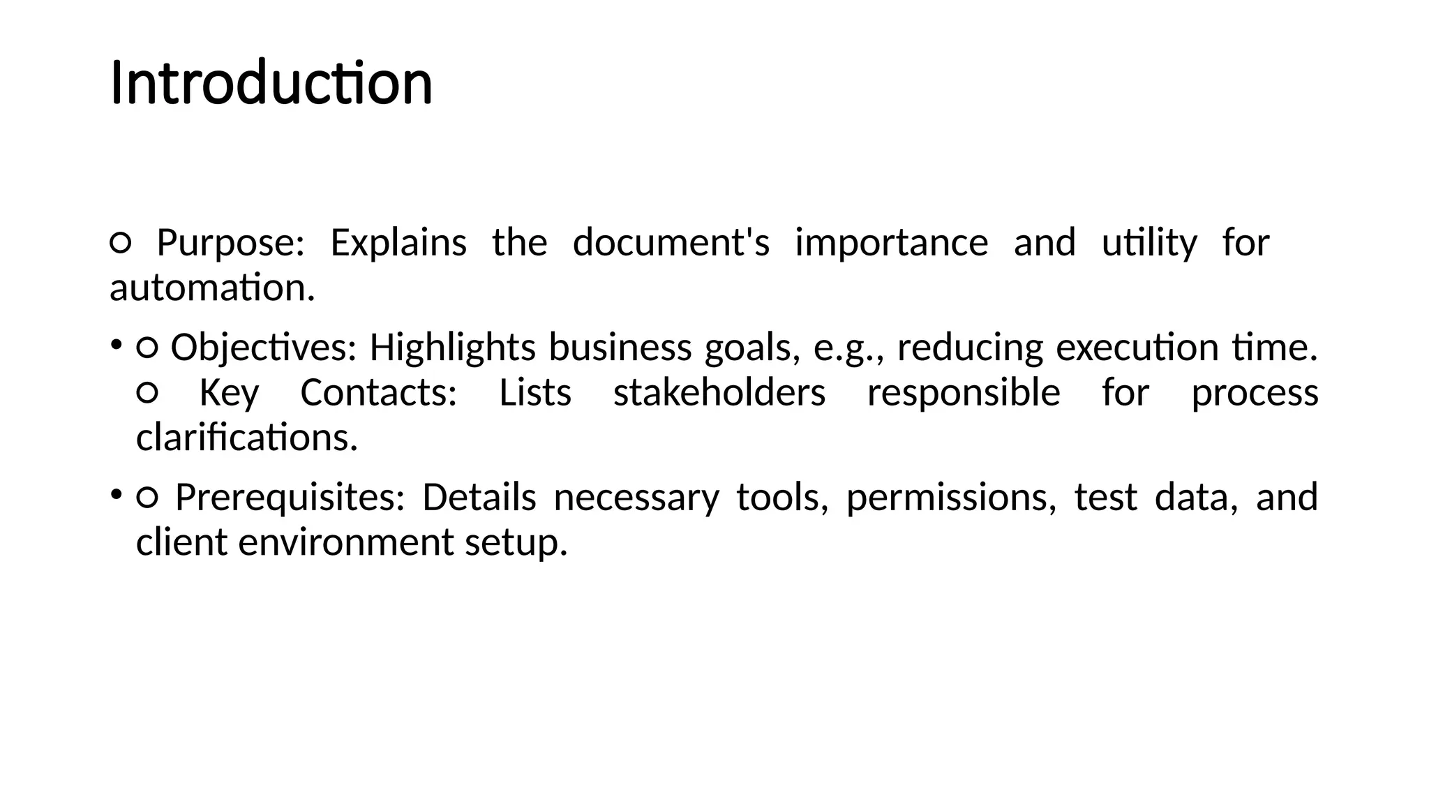 Introduction
○ Purpose: Explains the document's importance and utility for
automation.
• ○ Objectives: Highlights business goals, e.g., reducing execution time.
○ Key Contacts: Lists stakeholders responsible for process
clarifications.
• ○ Prerequisites: Details necessary tools, permissions, test data, and
client environment setup.
 