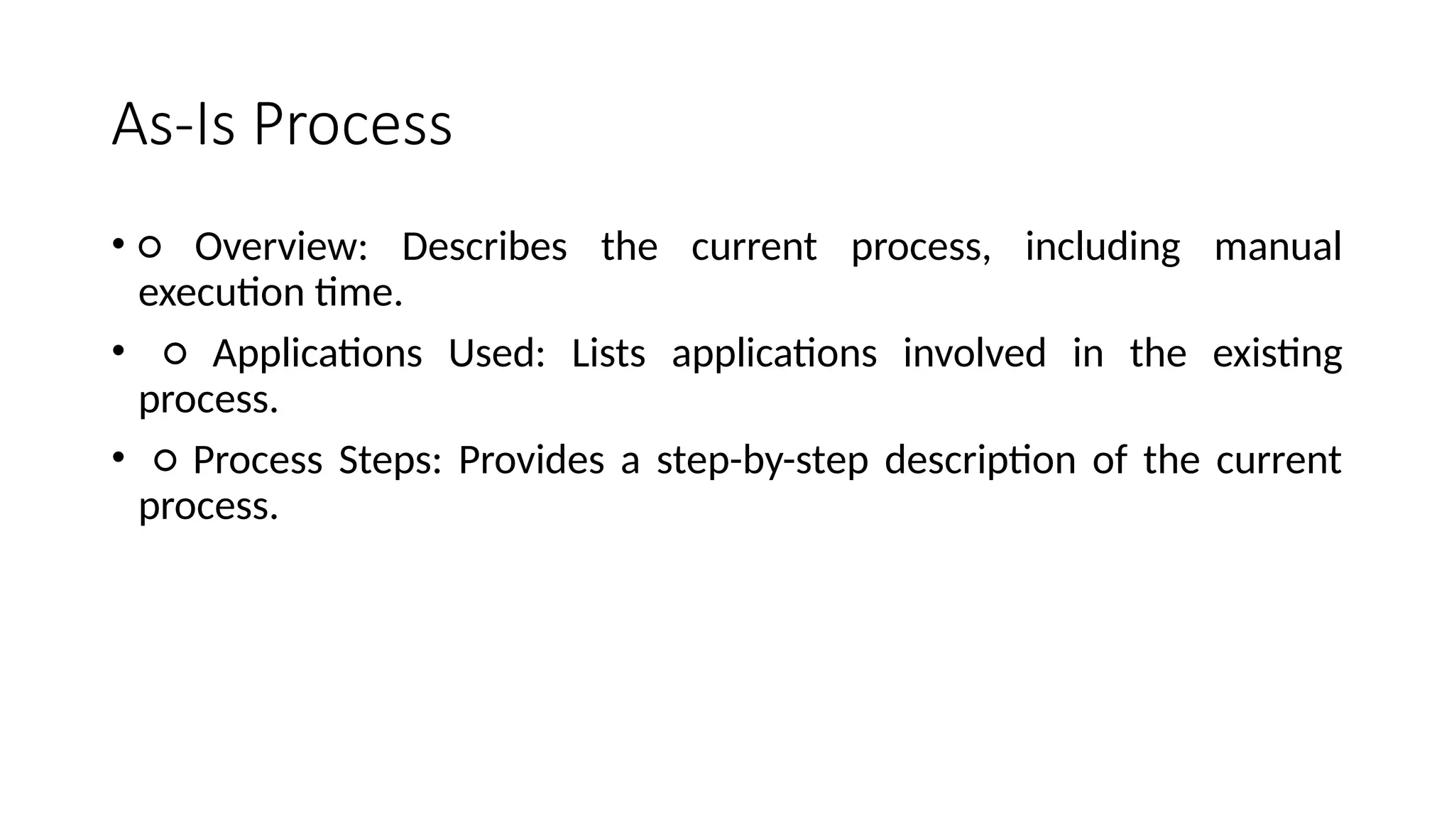 As-Is Process
• ○ Overview: Describes the current process, including manual
execution time.
• ○ Applications Used: Lists applications involved in the existing
process.
• ○ Process Steps: Provides a step-by-step description of the current
process.
 