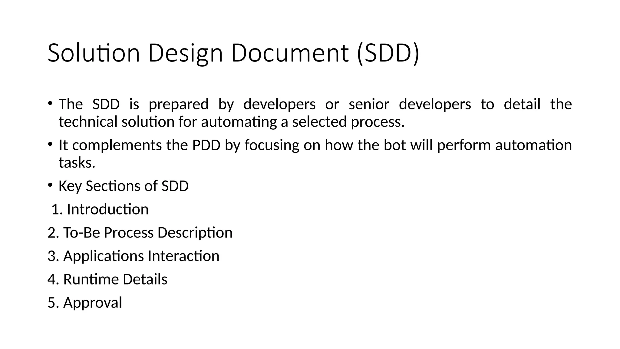 Solution Design Document (SDD)
• The SDD is prepared by developers or senior developers to detail the
technical solution for automating a selected process.
• It complements the PDD by focusing on how the bot will perform automation
tasks.
• Key Sections of SDD
1. Introduction
2. To-Be Process Description
3. Applications Interaction
4. Runtime Details
5. Approval
 
