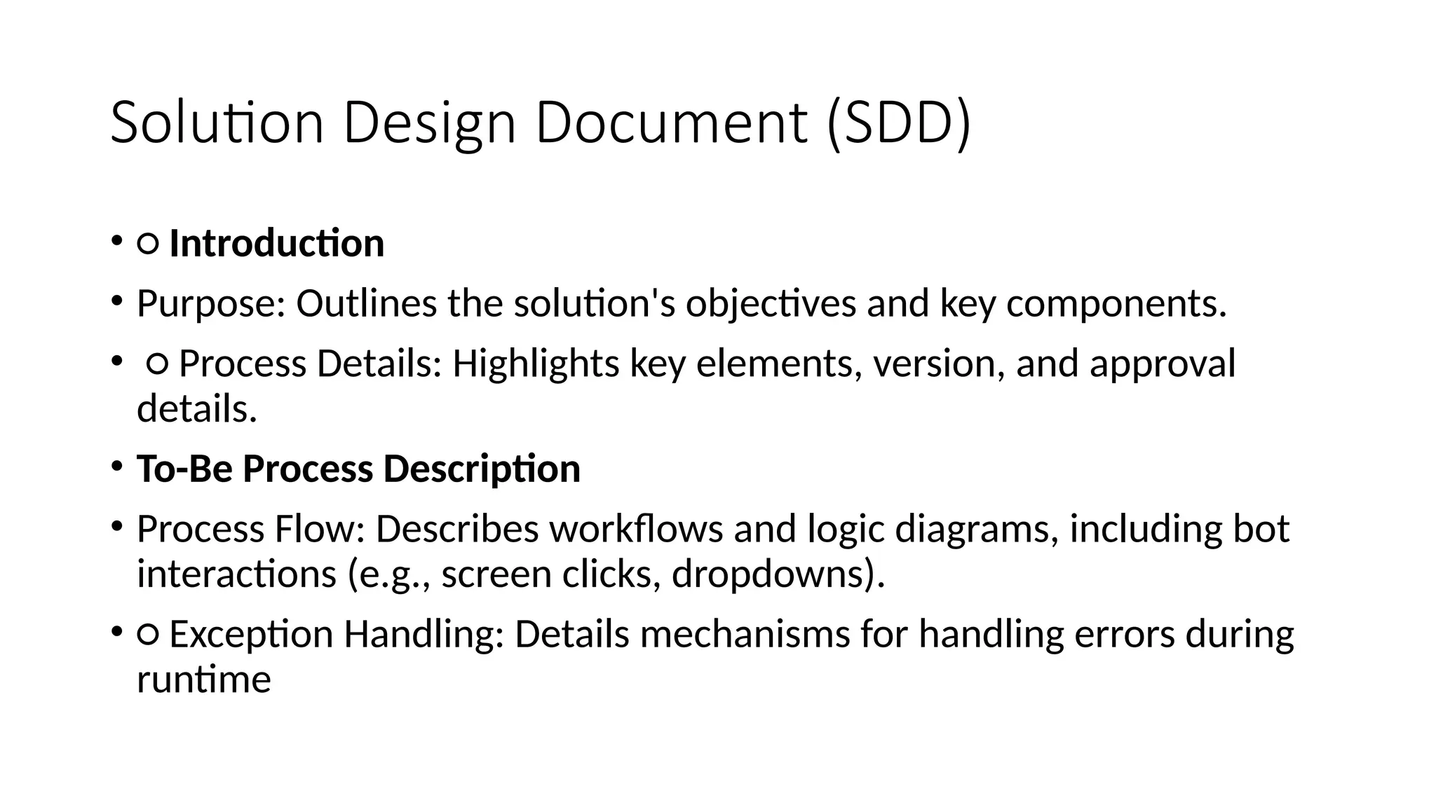 Solution Design Document (SDD)
• ○ Introduction
• Purpose: Outlines the solution's objectives and key components.
• ○ Process Details: Highlights key elements, version, and approval
details.
• To-Be Process Description
• Process Flow: Describes workflows and logic diagrams, including bot
interactions (e.g., screen clicks, dropdowns).
• ○ Exception Handling: Details mechanisms for handling errors during
runtime
 