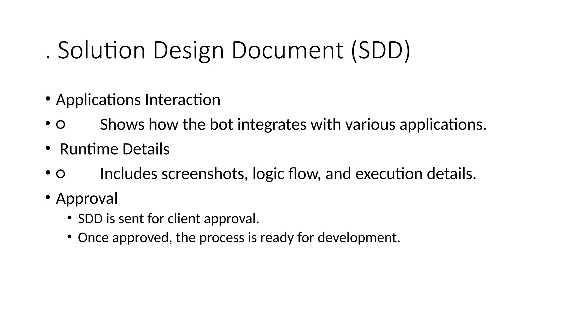 . Solution Design Document (SDD)
• Applications Interaction
• ○ Shows how the bot integrates with various applications.
• Runtime Details
• ○ Includes screenshots, logic flow, and execution details.
• Approval
• SDD is sent for client approval.
• Once approved, the process is ready for development.
 