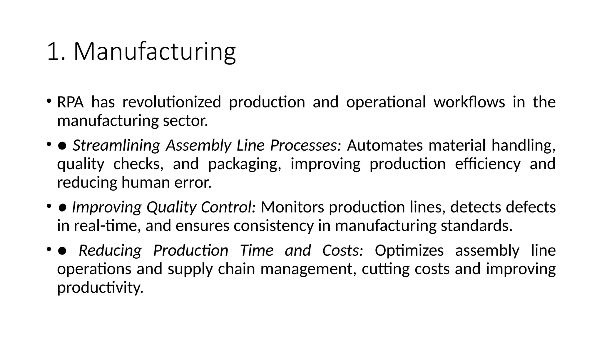 1. Manufacturing
• RPA has revolutionized production and operational workflows in the
manufacturing sector.
• ● Streamlining Assembly Line Processes: Automates material handling,
quality checks, and packaging, improving production efficiency and
reducing human error.
• ● Improving Quality Control: Monitors production lines, detects defects
in real-time, and ensures consistency in manufacturing standards.
• ● Reducing Production Time and Costs: Optimizes assembly line
operations and supply chain management, cutting costs and improving
productivity.
 