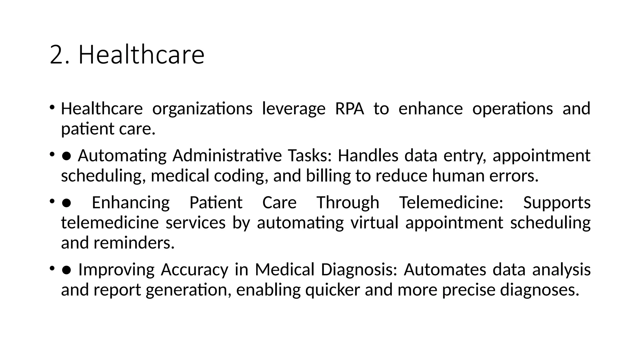 2. Healthcare
• Healthcare organizations leverage RPA to enhance operations and
patient care.
• ● Automating Administrative Tasks: Handles data entry, appointment
scheduling, medical coding, and billing to reduce human errors.
• ● Enhancing Patient Care Through Telemedicine: Supports
telemedicine services by automating virtual appointment scheduling
and reminders.
• ● Improving Accuracy in Medical Diagnosis: Automates data analysis
and report generation, enabling quicker and more precise diagnoses.
 
