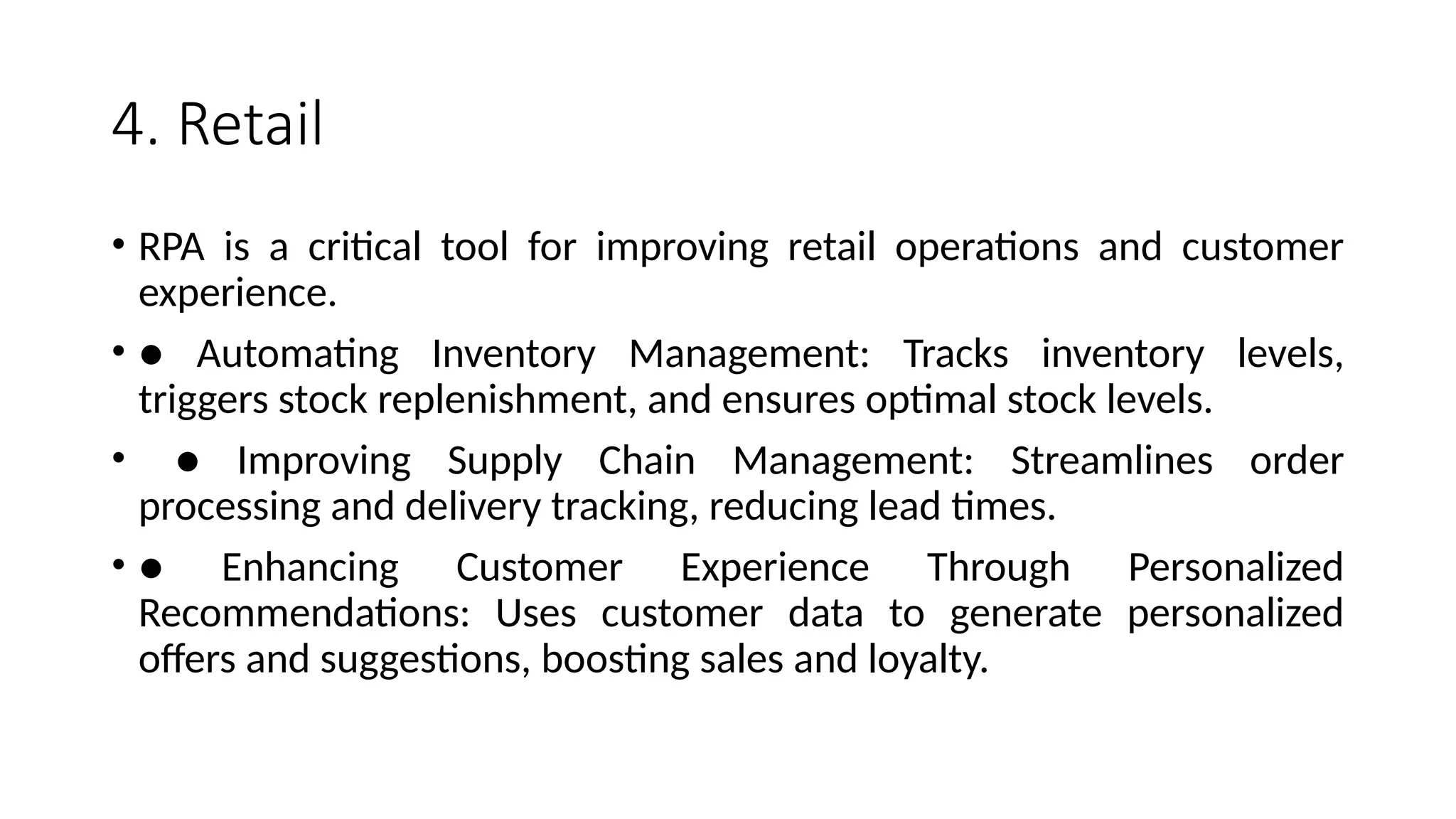 4. Retail
• RPA is a critical tool for improving retail operations and customer
experience.
• ● Automating Inventory Management: Tracks inventory levels,
triggers stock replenishment, and ensures optimal stock levels.
• ● Improving Supply Chain Management: Streamlines order
processing and delivery tracking, reducing lead times.
• ● Enhancing Customer Experience Through Personalized
Recommendations: Uses customer data to generate personalized
offers and suggestions, boosting sales and loyalty.
 