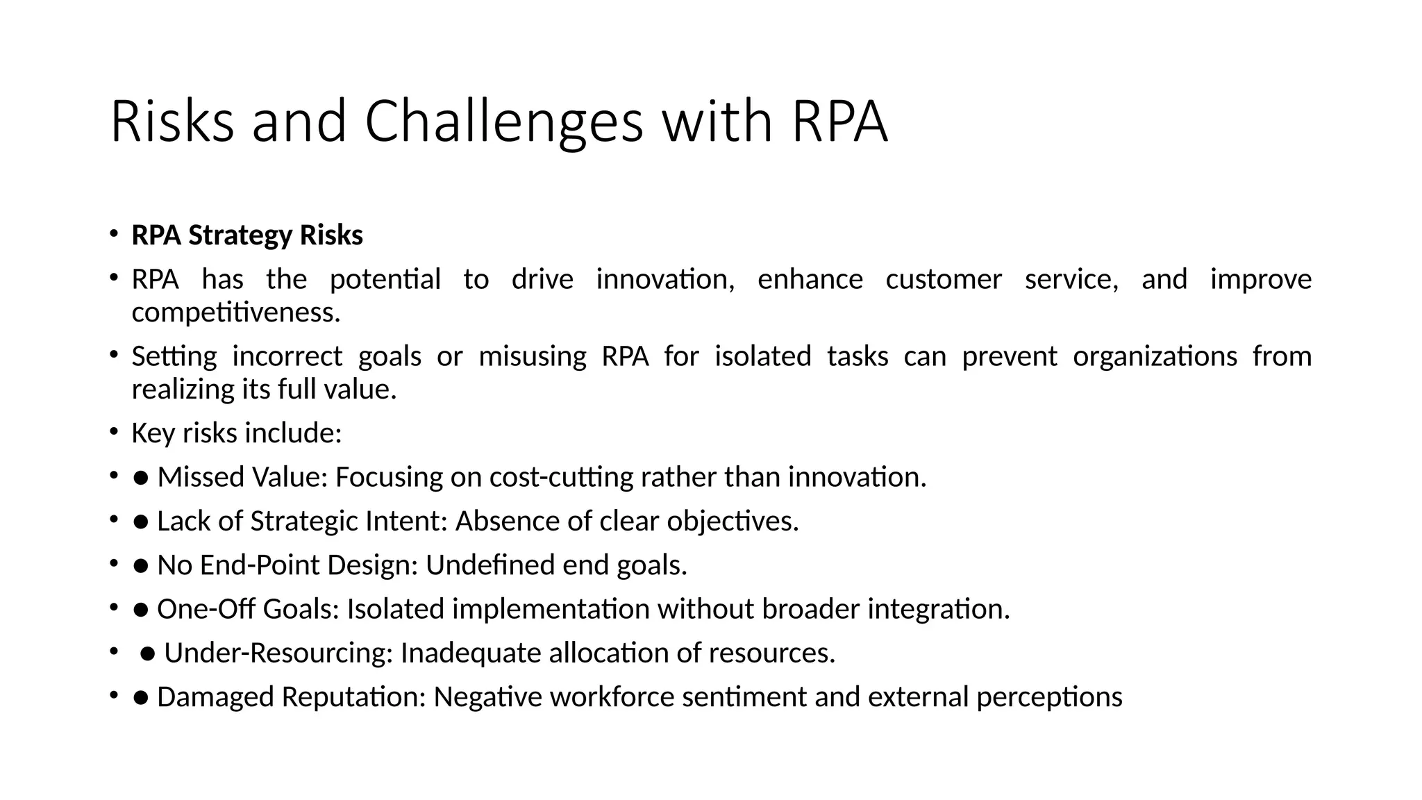 Risks and Challenges with RPA
• RPA Strategy Risks
• RPA has the potential to drive innovation, enhance customer service, and improve
competitiveness.
• Setting incorrect goals or misusing RPA for isolated tasks can prevent organizations from
realizing its full value.
• Key risks include:
• ● Missed Value: Focusing on cost-cutting rather than innovation.
• ● Lack of Strategic Intent: Absence of clear objectives.
• ● No End-Point Design: Undefined end goals.
• ● One-Off Goals: Isolated implementation without broader integration.
• ● Under-Resourcing: Inadequate allocation of resources.
• ● Damaged Reputation: Negative workforce sentiment and external perceptions
 