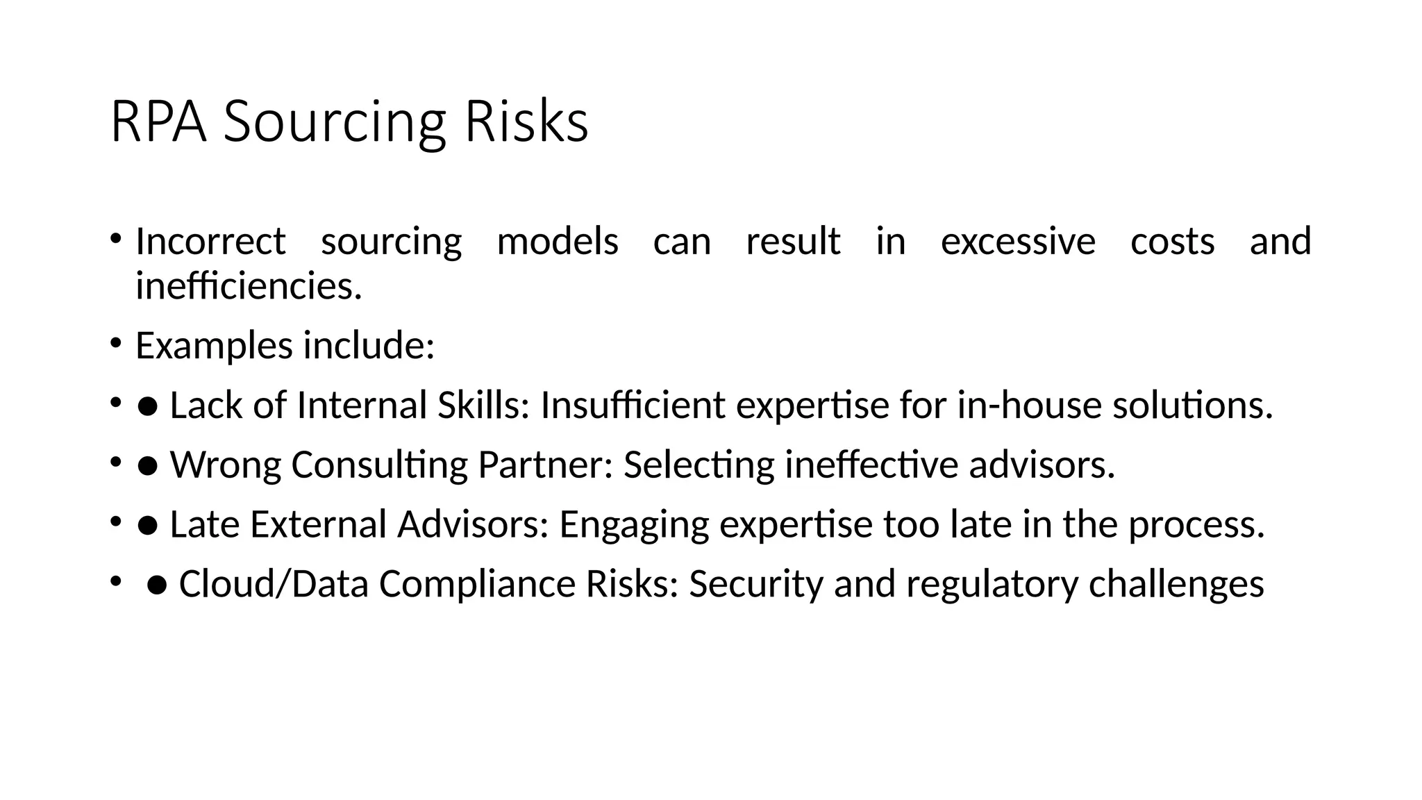 RPA Sourcing Risks
• Incorrect sourcing models can result in excessive costs and
inefficiencies.
• Examples include:
• ● Lack of Internal Skills: Insufficient expertise for in-house solutions.
• ● Wrong Consulting Partner: Selecting ineffective advisors.
• ● Late External Advisors: Engaging expertise too late in the process.
• ● Cloud/Data Compliance Risks: Security and regulatory challenges
 
