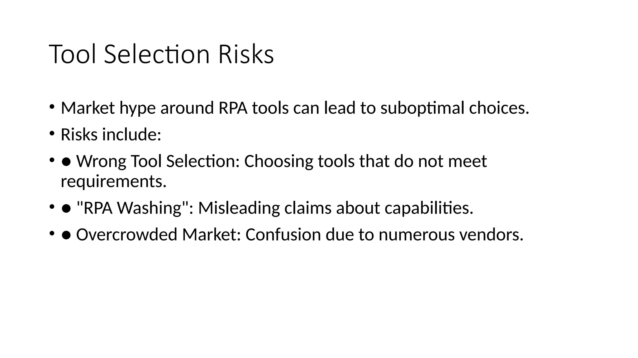 Tool Selection Risks
• Market hype around RPA tools can lead to suboptimal choices.
• Risks include:
• ● Wrong Tool Selection: Choosing tools that do not meet
requirements.
• ● "RPA Washing": Misleading claims about capabilities.
• ● Overcrowded Market: Confusion due to numerous vendors.
 