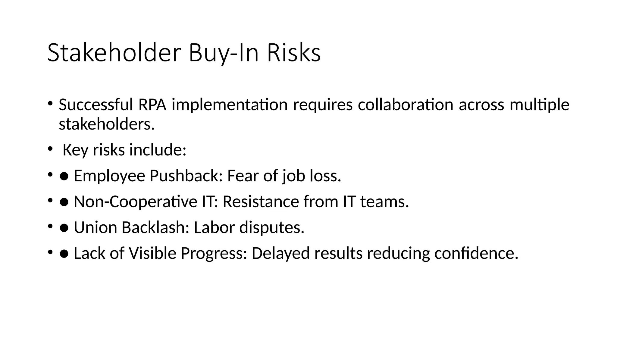 Stakeholder Buy-In Risks
• Successful RPA implementation requires collaboration across multiple
stakeholders.
• Key risks include:
• ● Employee Pushback: Fear of job loss.
• ● Non-Cooperative IT: Resistance from IT teams.
• ● Union Backlash: Labor disputes.
• ● Lack of Visible Progress: Delayed results reducing confidence.
 
