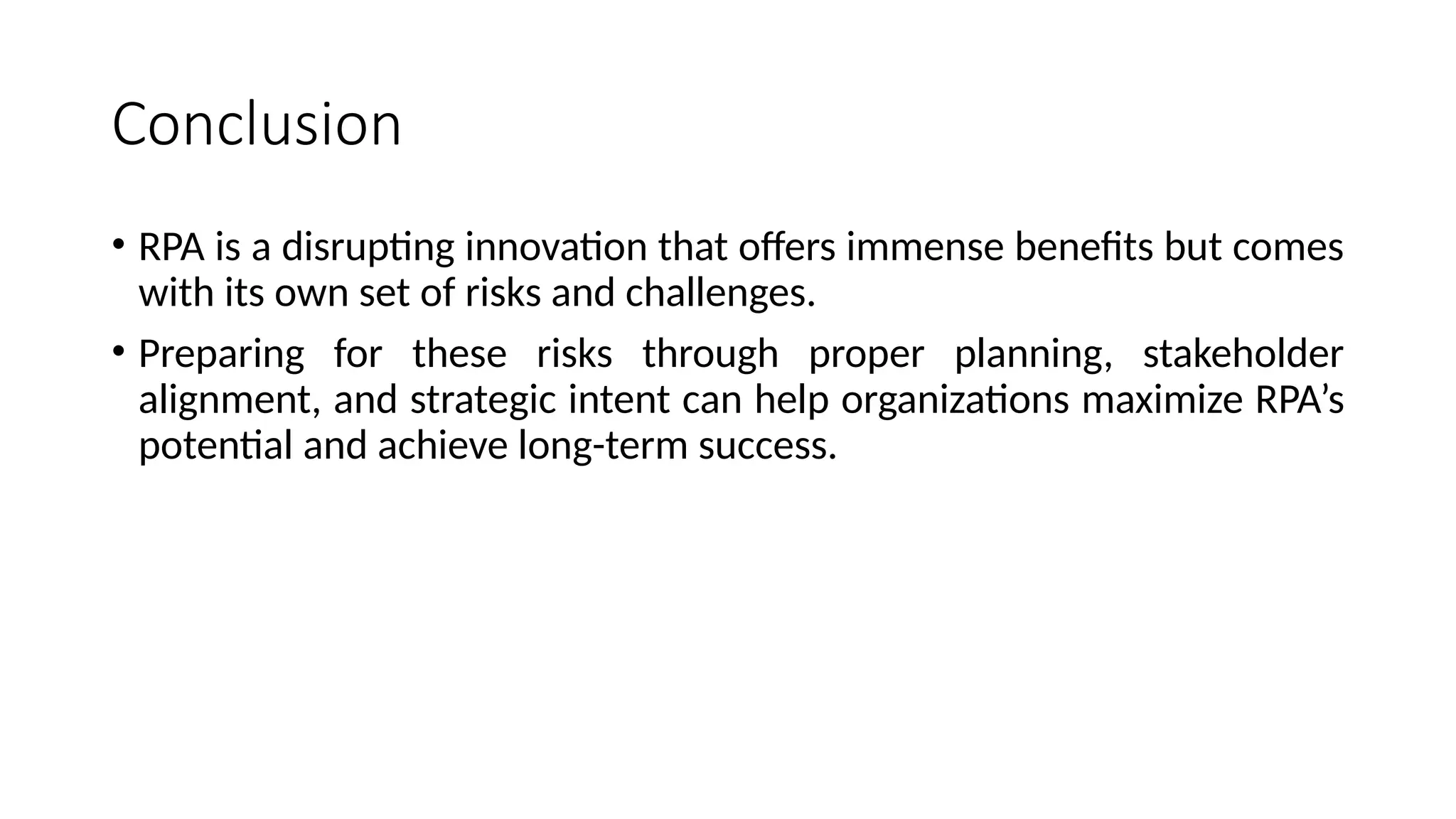 Conclusion
• RPA is a disrupting innovation that offers immense benefits but comes
with its own set of risks and challenges.
• Preparing for these risks through proper planning, stakeholder
alignment, and strategic intent can help organizations maximize RPA’s
potential and achieve long-term success.
 