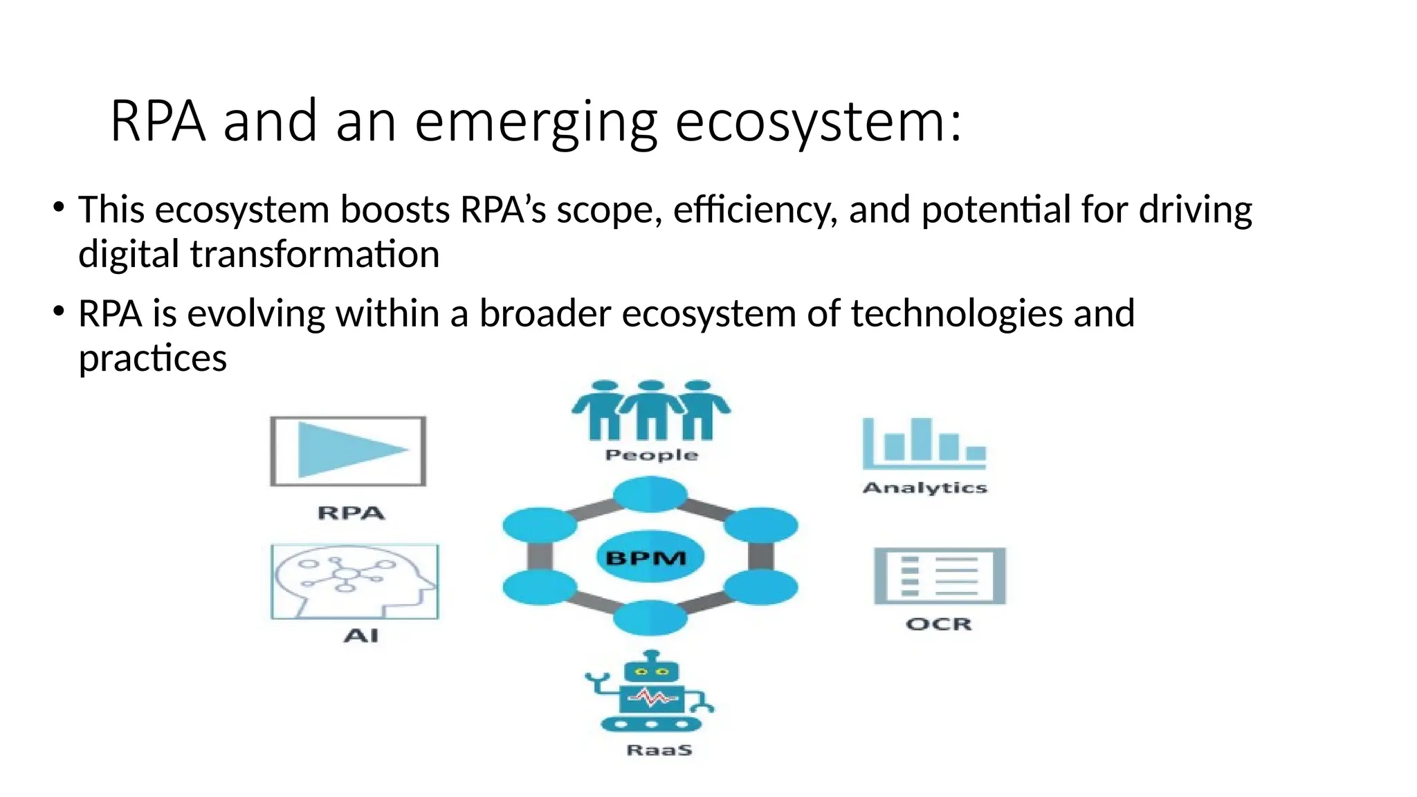 RPA and an emerging ecosystem:
• This ecosystem boosts RPA’s scope, efficiency, and potential for driving
digital transformation
• RPA is evolving within a broader ecosystem of technologies and
practices that enhance its capabilities, including
 