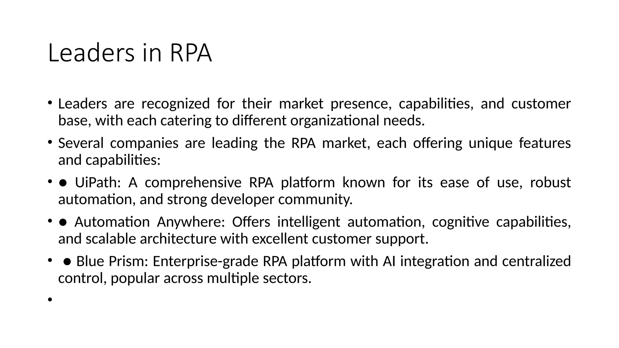Leaders in RPA
• Leaders are recognized for their market presence, capabilities, and customer
base, with each catering to different organizational needs.
• Several companies are leading the RPA market, each offering unique features
and capabilities:
• ● UiPath: A comprehensive RPA platform known for its ease of use, robust
automation, and strong developer community.
• ● Automation Anywhere: Offers intelligent automation, cognitive capabilities,
and scalable architecture with excellent customer support.
• ● Blue Prism: Enterprise-grade RPA platform with AI integration and centralized
control, popular across multiple sectors.
•
 