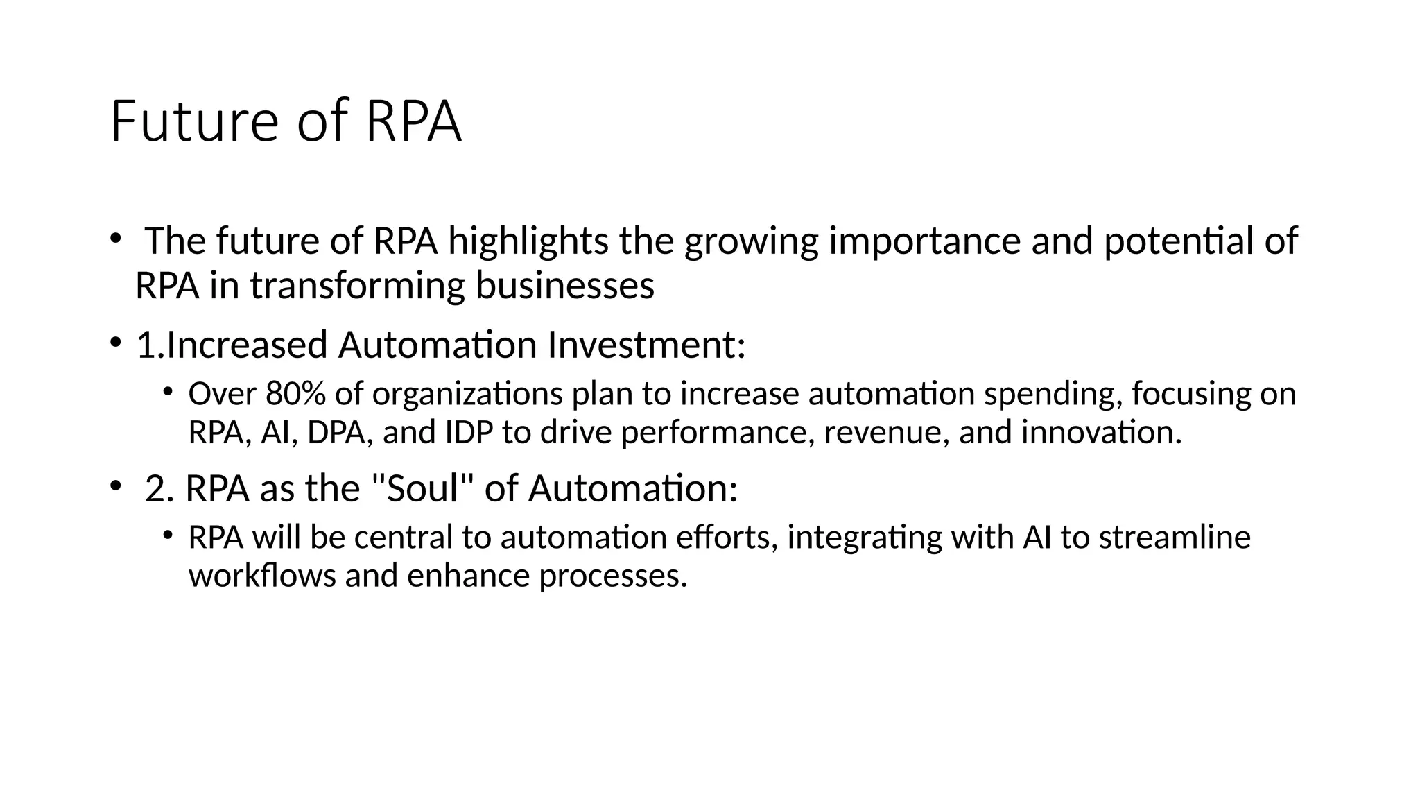Future of RPA
• The future of RPA highlights the growing importance and potential of
RPA in transforming businesses
• 1.Increased Automation Investment:
• Over 80% of organizations plan to increase automation spending, focusing on
RPA, AI, DPA, and IDP to drive performance, revenue, and innovation.
• 2. RPA as the "Soul" of Automation:
• RPA will be central to automation efforts, integrating with AI to streamline
workflows and enhance processes.
 