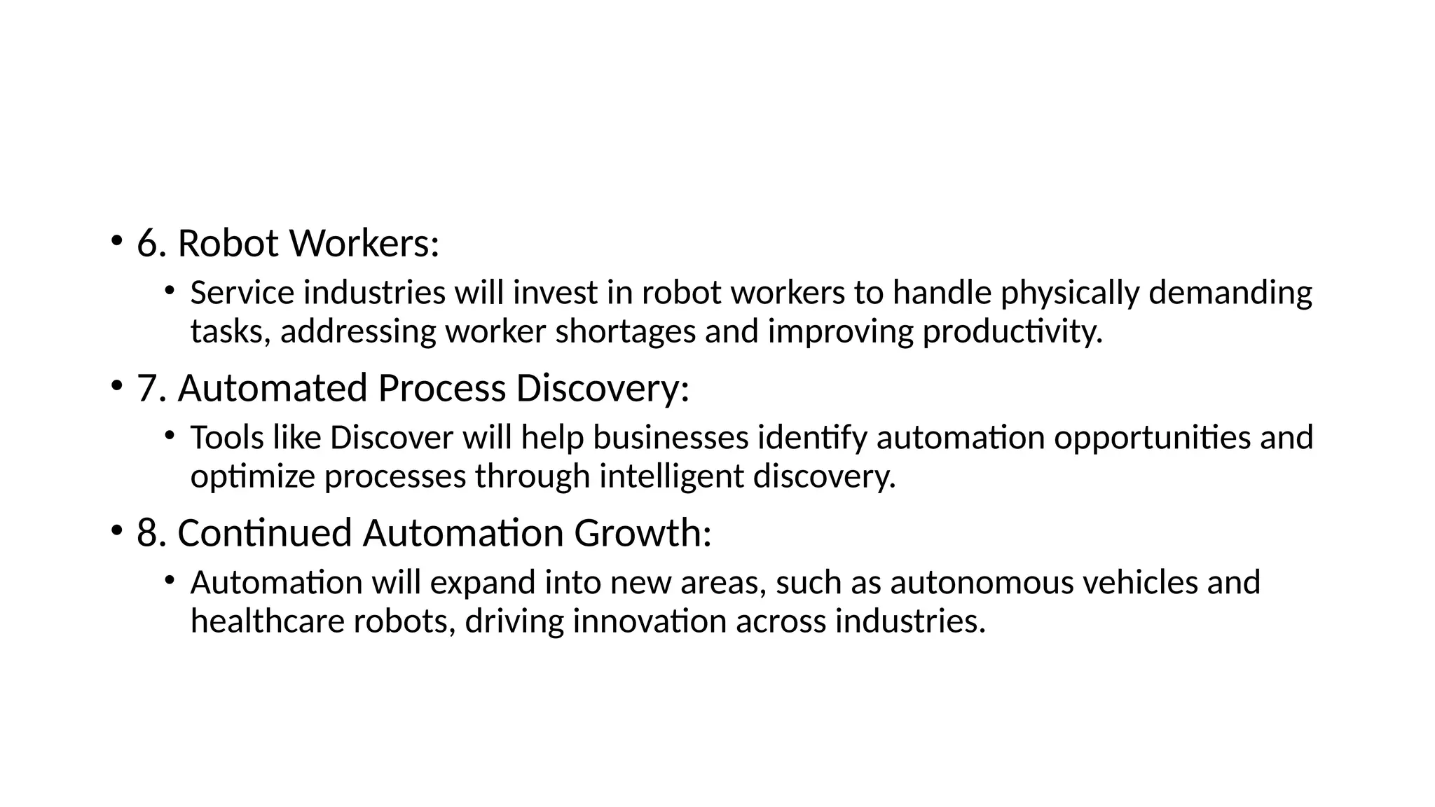 • 6. Robot Workers:
• Service industries will invest in robot workers to handle physically demanding
tasks, addressing worker shortages and improving productivity.
• 7. Automated Process Discovery:
• Tools like Discover will help businesses identify automation opportunities and
optimize processes through intelligent discovery.
• 8. Continued Automation Growth:
• Automation will expand into new areas, such as autonomous vehicles and
healthcare robots, driving innovation across industries.
 