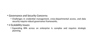 • Governance and Security Concerns:
• Challenges in credential management, cross-departmental access, and data
security require robust governance frameworks.
• ○ Scalability Issues:
• Expanding RPA across an enterprise is complex and requires strategic
planning.
 