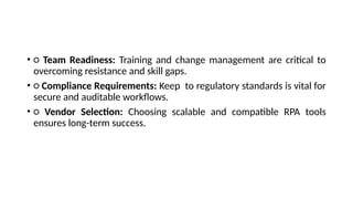 • ○ Team Readiness: Training and change management are critical to
overcoming resistance and skill gaps.
• ○ Compliance Requirements: Keep to regulatory standards is vital for
secure and auditable workflows.
• ○ Vendor Selection: Choosing scalable and compatible RPA tools
ensures long-term success.
 