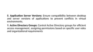 8. Application Server Versions: Ensure compatibility between desktop
and server versions of applications to prevent conflicts in virtual
environments.
9. Active Directory Groups: Control Active Directory groups for efficient
access management, assigning permissions based on specific user roles
and organizational requirements
 