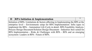 II RPA Initiation & Implementation
10
Initiation of RPA- Limitations & factors affecting in Implementing the RPA at the
enterprise level - Environments setup for RPA Implementation- Infra types to
implement the RPA – Automation Life Cycle in detail- RPA Feasibility Analysis-
Process Design Document/Solution Design Document - Industries best suited for
RPA Implementation - Risks & Challenges with RPA - RPA and an emerging
ecosystem- Leaders in RPA - Future of RPA.
 