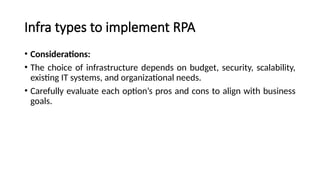 Infra types to implement RPA
• Considerations:
• The choice of infrastructure depends on budget, security, scalability,
existing IT systems, and organizational needs.
• Carefully evaluate each option’s pros and cons to align with business
goals.
 