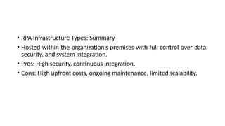 • RPA Infrastructure Types: Summary
• Hosted within the organization’s premises with full control over data,
security, and system integration.
• Pros: High security, continuous integration.
• Cons: High upfront costs, ongoing maintenance, limited scalability.
 