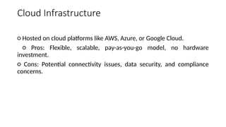 Cloud Infrastructure
○ Hosted on cloud platforms like AWS, Azure, or Google Cloud.
○ Pros: Flexible, scalable, pay-as-you-go model, no hardware
investment.
○ Cons: Potential connectivity issues, data security, and compliance
concerns.
 