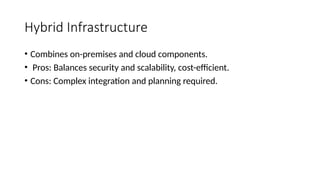 Hybrid Infrastructure
• Combines on-premises and cloud components.
• Pros: Balances security and scalability, cost-efficient.
• Cons: Complex integration and planning required.
 
