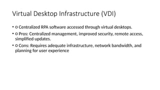 Virtual Desktop Infrastructure (VDI)
• ○ Centralized RPA software accessed through virtual desktops.
• ○ Pros: Centralized management, improved security, remote access,
simplified updates.
• ○ Cons: Requires adequate infrastructure, network bandwidth, and
planning for user experience
 
