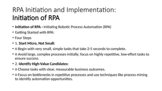 RPA Initiation and Implementation:
Initiation of RPA
• Initiation of RPA - Initiating Robotic Process Automation (RPA)
• Getting Started with RPA:
• Four Steps
• 1. Start Micro, Not Small:
• ○ Begin with very small, simple tasks that take 2-5 seconds to complete.
• ○ Avoid large, complex processes initially; focus on highly repetitive, low-effort tasks to
ensure success.
• 2. Identify High-Value Candidates:
• ○ Choose tasks with clear, measurable business outcomes.
• ○ Focus on bottlenecks in repetitive processes and use techniques like process mining
to identify automation opportunities.
 