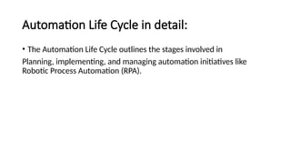 Automation Life Cycle in detail:
• The Automation Life Cycle outlines the stages involved in
Planning, implementing, and managing automation initiatives like
Robotic Process Automation (RPA).
 