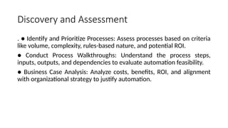 Discovery and Assessment
. ● Identify and Prioritize Processes: Assess processes based on criteria
like volume, complexity, rules-based nature, and potential ROI.
● Conduct Process Walkthroughs: Understand the process steps,
inputs, outputs, and dependencies to evaluate automation feasibility.
● Business Case Analysis: Analyze costs, benefits, ROI, and alignment
with organizational strategy to justify automation.
 