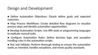 Design and Development
● Define Automation Objectives: Clearly define goals and expected
outcomes.
● Map Process Workflows: Create detailed flow diagrams to visualize
process steps and identify automation opportunities.
● Develop Automation Scripts: Use RPA tools or programming languages
to replicate manual tasks.
● Configure Automation Rules: Define decision logic and exception
handling rules in the automation scripts.
● Test and Validate: Perform thorough testing to ensure the automation
works as intended, handles exceptions, and meets quality standards.
 