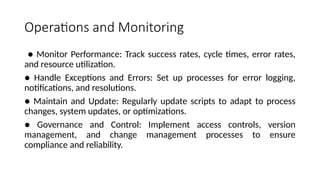Operations and Monitoring
● Monitor Performance: Track success rates, cycle times, error rates,
and resource utilization.
● Handle Exceptions and Errors: Set up processes for error logging,
notifications, and resolutions.
● Maintain and Update: Regularly update scripts to adapt to process
changes, system updates, or optimizations.
● Governance and Control: Implement access controls, version
management, and change management processes to ensure
compliance and reliability.
 
