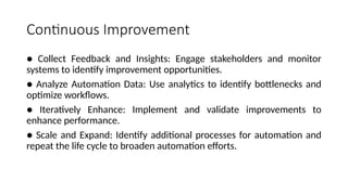 Continuous Improvement
● Collect Feedback and Insights: Engage stakeholders and monitor
systems to identify improvement opportunities.
● Analyze Automation Data: Use analytics to identify bottlenecks and
optimize workflows.
● Iteratively Enhance: Implement and validate improvements to
enhance performance.
● Scale and Expand: Identify additional processes for automation and
repeat the life cycle to broaden automation efforts.
 