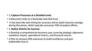 • 3. Capture Processes at a Detailed Level:
• ○ Document tasks at a keystroke-and-click level.
• ○ Use tools like task mining for accuracy and to avoid resource wastage
during this phase, which typically consumes 70% of project efforts.
• 4. Define Metrics for Success:
• ○ Develop a comprehensive business case, covering strategic alignment,
workforce impact, operational metrics, and financial returns.
• ○ Plan to measure RPA outcomes to build confidence and gain
stakeholder buy-in
 