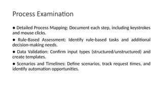 Process Examination
● Detailed Process Mapping: Document each step, including keystrokes
and mouse clicks.
● Rule-Based Assessment: Identify rule-based tasks and additional
decision-making needs.
● Data Validation: Confirm input types (structured/unstructured) and
create templates.
● Scenarios and Timelines: Define scenarios, track request times, and
identify automation opportunities.
 