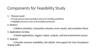 Components for Feasibility Study
1. Process Level:
○ Create process documentation and error-handling workflows.
○ Highlight common errors and escalation processes.
2. Metrics:
○ Define schedules, transaction volumes, error counts, and resolution times.
3. Applications & Data:
○ Detail applications, triggers, inputs, outputs, and test environment access.
4. Support:
○ Provide resource availability, SLA details, and support for User Acceptance
Testing (UAT).
 
