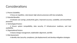 Considerations
1. Process Suitability:
○ Focus on repetitive, rules-based, high-volume processes with low complexity.
2. Potential Benefits:
○ Evaluate cost savings, productivity gains, improved accuracy, scalability, and streamlined
processes.
3. Technological Factors:
○ Ensure system compatibility, data security, IT infrastructure readiness, and tool
availability.
4. Organizational Factors:
○ Assess change management, stakeholder alignment, and ROI.
5. Risk Assessment:
○ Identify risks (security, compliance, job displacement) and develop mitigation strategies
 