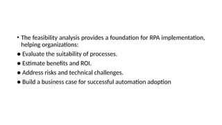 • The feasibility analysis provides a foundation for RPA implementation,
helping organizations:
● Evaluate the suitability of processes.
● Estimate benefits and ROI.
● Address risks and technical challenges.
● Build a business case for successful automation adoption
 