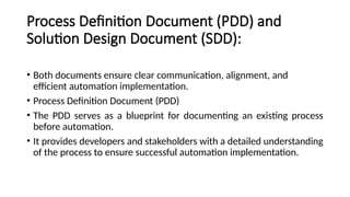 Process Definition Document (PDD) and
Solution Design Document (SDD):
• Both documents ensure clear communication, alignment, and
efficient automation implementation.
• Process Definition Document (PDD)
• The PDD serves as a blueprint for documenting an existing process
before automation.
• It provides developers and stakeholders with a detailed understanding
of the process to ensure successful automation implementation.
 