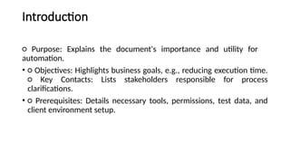 Introduction
○ Purpose: Explains the document's importance and utility for
automation.
• ○ Objectives: Highlights business goals, e.g., reducing execution time.
○ Key Contacts: Lists stakeholders responsible for process
clarifications.
• ○ Prerequisites: Details necessary tools, permissions, test data, and
client environment setup.
 