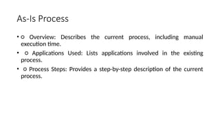As-Is Process
• ○ Overview: Describes the current process, including manual
execution time.
• ○ Applications Used: Lists applications involved in the existing
process.
• ○ Process Steps: Provides a step-by-step description of the current
process.
 